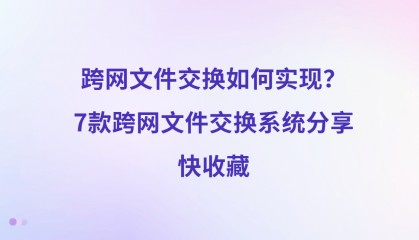 跨网文件交换如何实现？7款跨网文件交换系统分享，快收藏